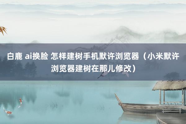 白鹿 ai换脸 怎样建树手机默许浏览器（小米默许浏览器建树在那儿修改）