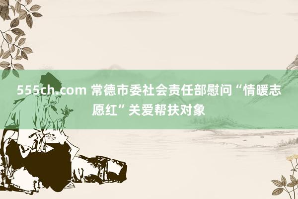 555ch.com 常德市委社会责任部慰问“情暖志愿红”关爱帮扶对象