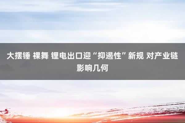 大摆锤 裸舞 锂电出口迎“抑遏性”新规 对产业链影响几何