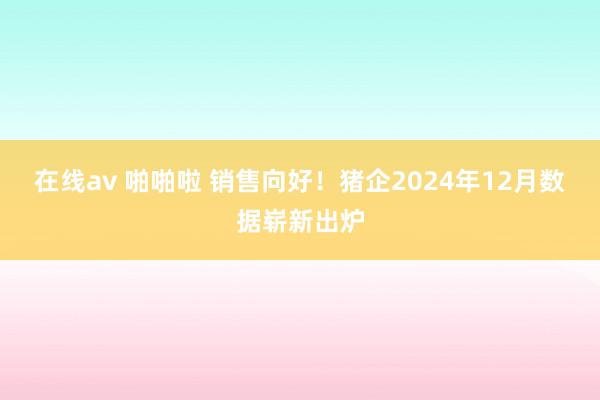 在线av 啪啪啦 销售向好！猪企2024年12月数据崭新出炉