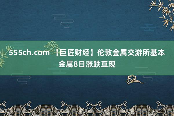 555ch.com 【巨匠财经】伦敦金属交游所基本金属8日涨跌互现