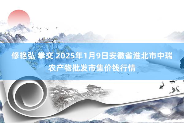 修艳弘 拳交 2025年1月9日安徽省淮北市中瑞农产物批发市集价钱行情