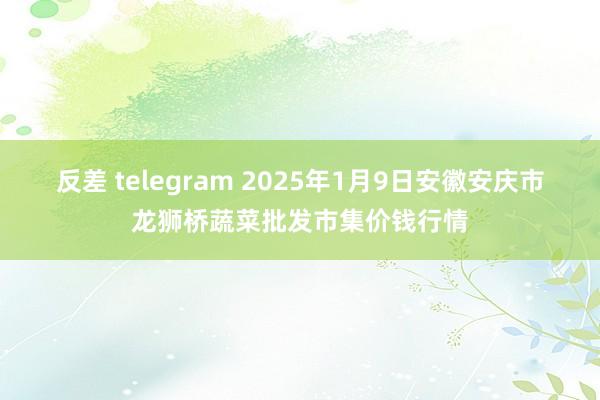 反差 telegram 2025年1月9日安徽安庆市龙狮桥蔬菜批发市集价钱行情