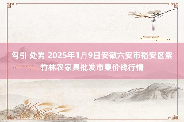 勾引 处男 2025年1月9日安徽六安市裕安区紫竹林农家具批发市集价钱行情