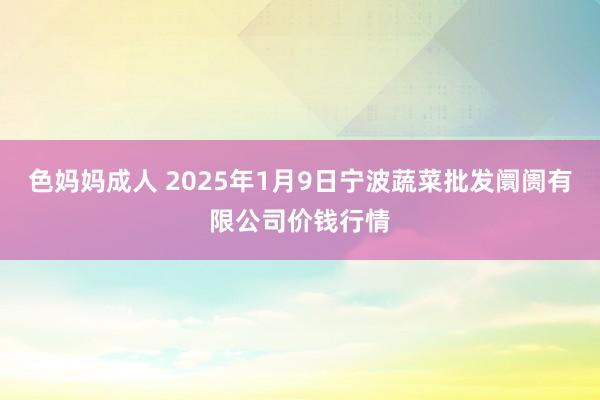 色妈妈成人 2025年1月9日宁波蔬菜批发阛阓有限公司价钱行情