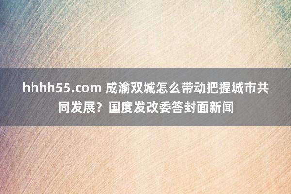 hhhh55.com 成渝双城怎么带动把握城市共同发展？国度发改委答封面新闻