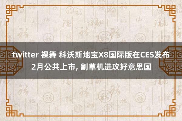 twitter 裸舞 科沃斯地宝X8国际版在CES发布2月公共上市， 割草机进攻好意思国