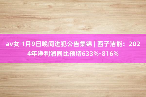 av女 1月9日晚间进犯公告集锦 | 西子洁能：2024年净利润同比预增633%-816%