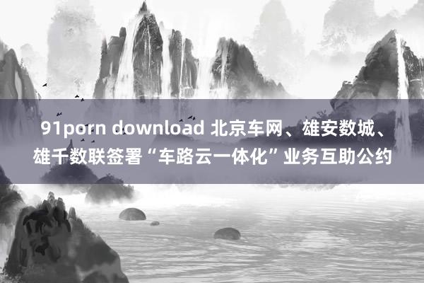 91porn download 北京车网、雄安数城、雄千数联签署“车路云一体化”业务互助公约