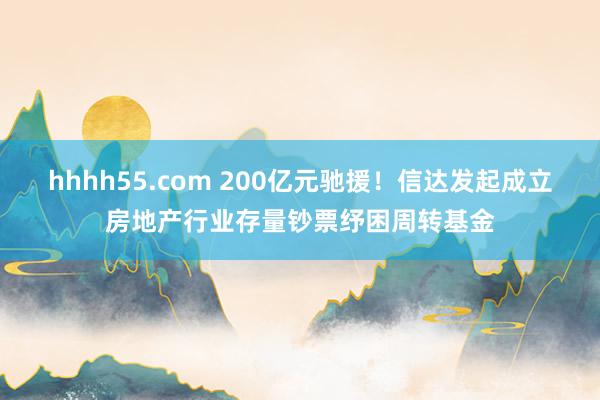 hhhh55.com 200亿元驰援！信达发起成立房地产行业存量钞票纾困周转基金