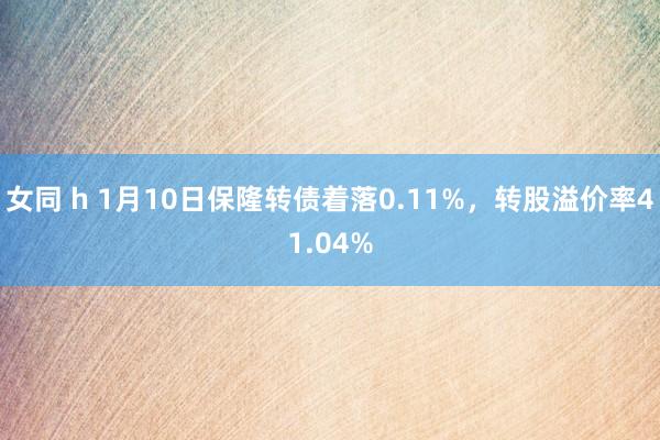 女同 h 1月10日保隆转债着落0.11%，转股溢价率41.04%