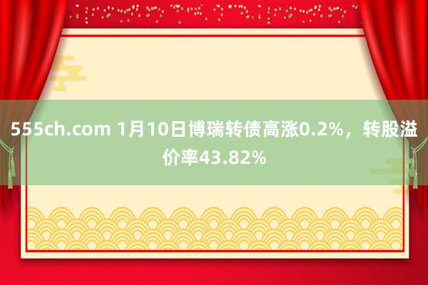 555ch.com 1月10日博瑞转债高涨0.2%，转股溢价率43.82%