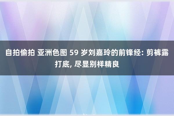 自拍偷拍 亚洲色图 59 岁刘嘉玲的前锋经: 剪裤露打底， 尽显别样精良