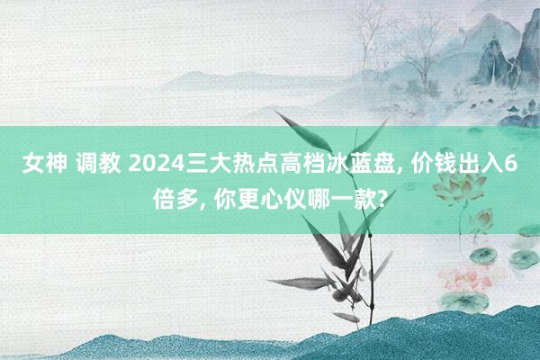 女神 调教 2024三大热点高档冰蓝盘， 价钱出入6倍多， 你更心仪哪一款?