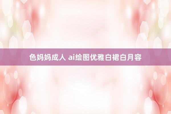 色妈妈成人 ai绘图优雅白裙白月容