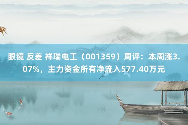 眼镜 反差 祥瑞电工（001359）周评：本周涨3.07%，主力资金所有净流入577.40万元