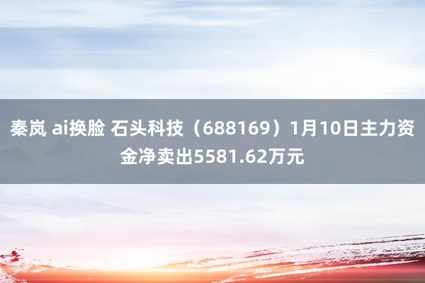 秦岚 ai换脸 石头科技（688169）1月10日主力资金净卖出5581.62万元