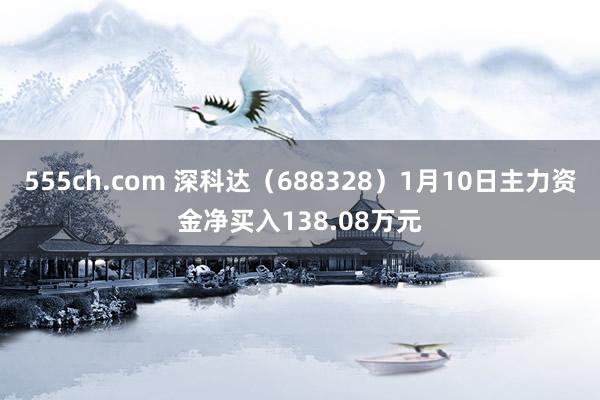 555ch.com 深科达（688328）1月10日主力资金净买入138.08万元