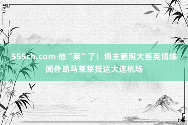 555ch.com 他“莱”了！博主晒照大连英博绯闻外助马莱莱抵达大连机场