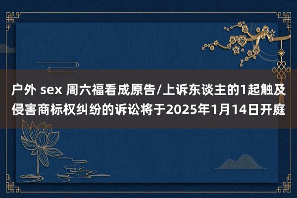 户外 sex 周六福看成原告/上诉东谈主的1起触及侵害商标权纠纷的诉讼将于2025年1月14日开庭