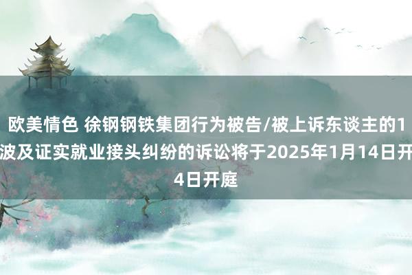 欧美情色 徐钢钢铁集团行为被告/被上诉东谈主的1起波及证实就业接头纠纷的诉讼将于2025年1月14日开庭