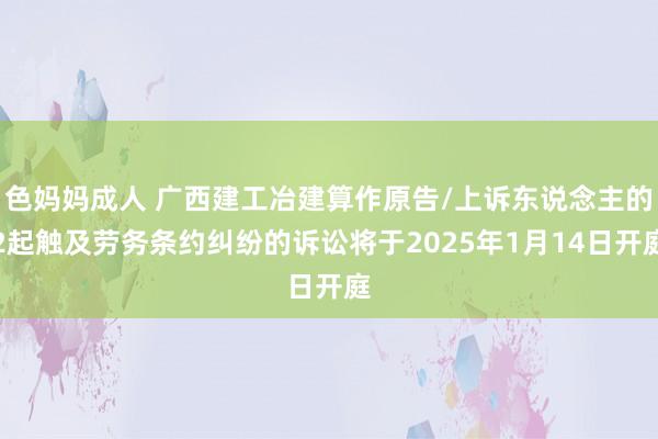 色妈妈成人 广西建工冶建算作原告/上诉东说念主的2起触及劳务条约纠纷的诉讼将于2025年1月14日开庭