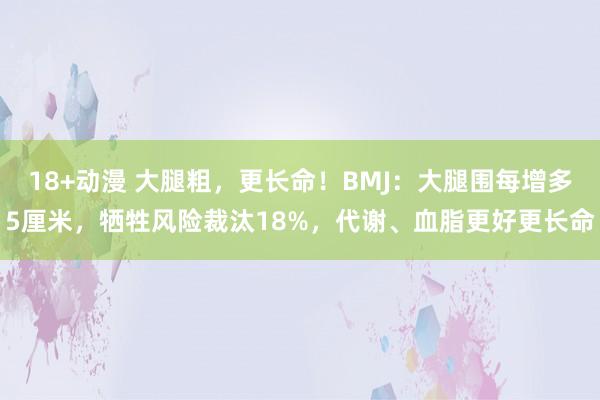 18+动漫 大腿粗，更长命！BMJ：大腿围每增多5厘米，牺牲风险裁汰18%，代谢、血脂更好更长命