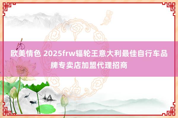 欧美情色 2025frw辐轮王意大利最佳自行车品牌专卖店加盟代理招商