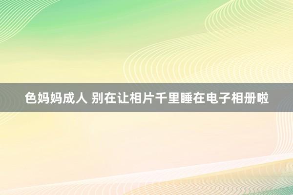 色妈妈成人 别在让相片千里睡在电子相册啦