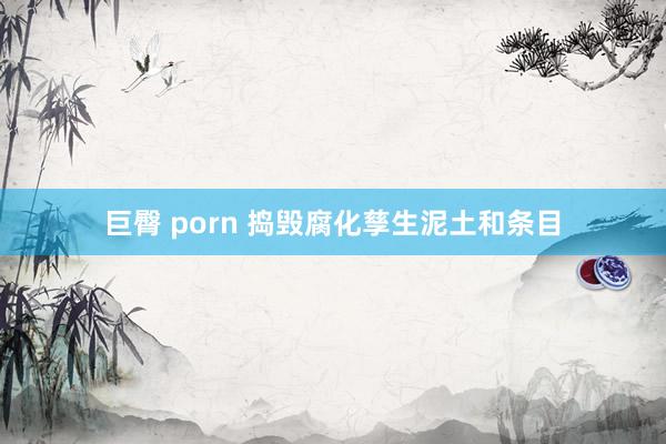 巨臀 porn 捣毁腐化孳生泥土和条目