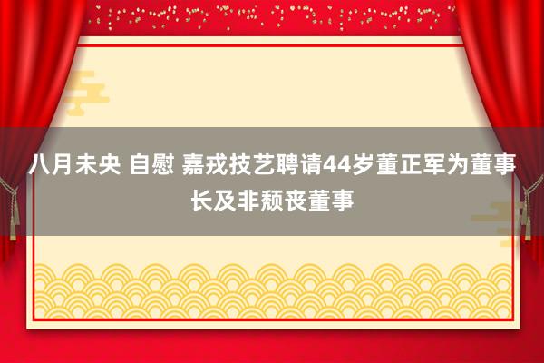 八月未央 自慰 嘉戎技艺聘请44岁董正军为董事长及非颓丧董事