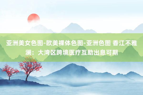 亚洲美女色图-欧美裸体色图-亚洲色图 香江不雅澜：大湾区跨境医疗互助出息可期