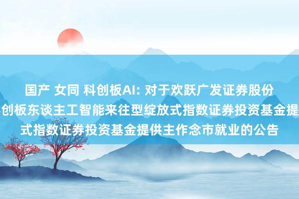 国产 女同 科创板AI: 对于欢跃广发证券股份有限公司为银华上证科创板东谈主工智能来往型绽放式指数证券投资基金提供主作念市就业的公告