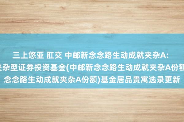 三上悠亚 肛交 中邮新念念路生动成就夹杂A: 中邮新念念路生动成就夹杂型证券投资基金(中邮新念念路生动成就夹杂A份额)基金居品贵寓选录更新