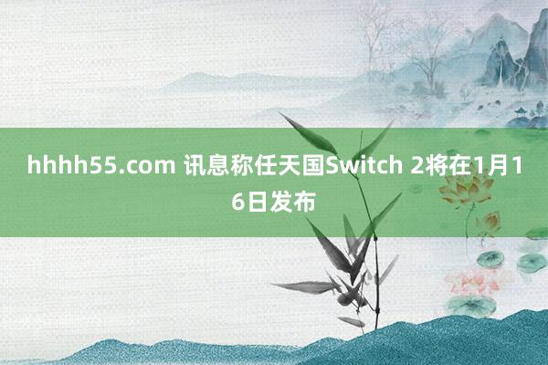 hhhh55.com 讯息称任天国Switch 2将在1月16日发布