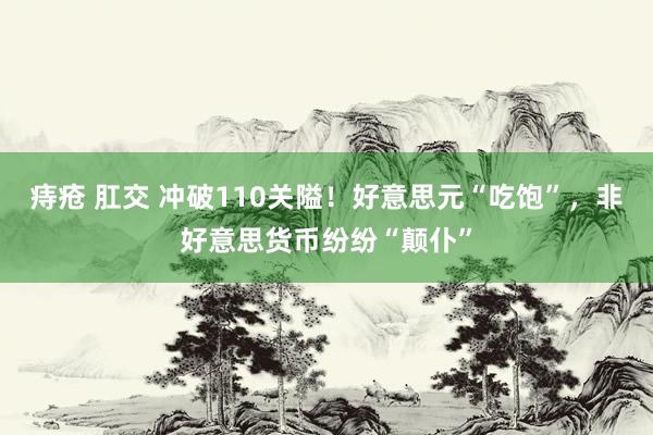 痔疮 肛交 冲破110关隘！好意思元“吃饱”，非好意思货币纷纷“颠仆”