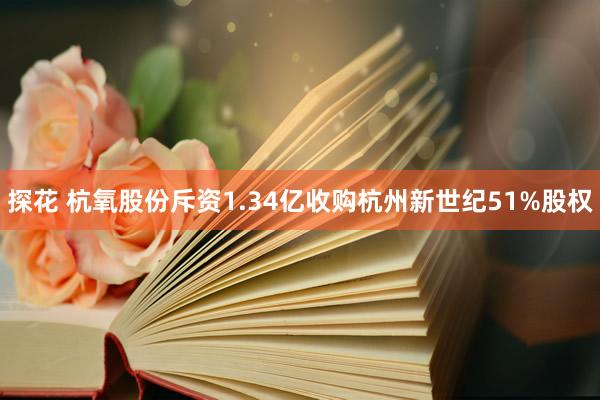 探花 杭氧股份斥资1.34亿收购杭州新世纪51%股权