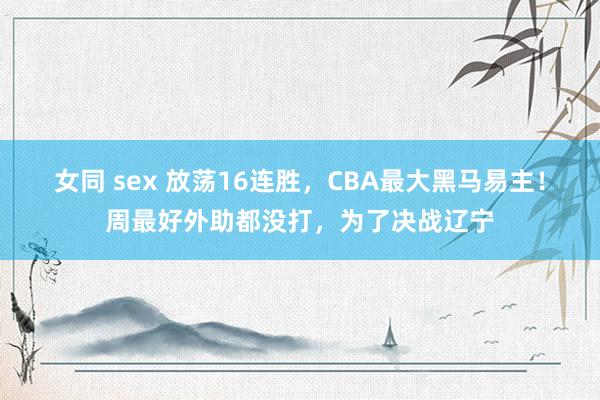 女同 sex 放荡16连胜，CBA最大黑马易主！周最好外助都没打，为了决战辽宁