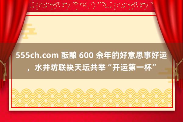 555ch.com 酝酿 600 余年的好意思事好运，水井坊联袂天坛共举“开运第一杯”