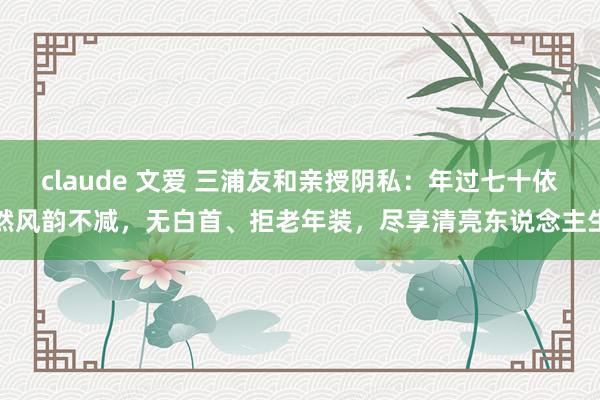 claude 文爱 三浦友和亲授阴私：年过七十依然风韵不减，无白首、拒老年装，尽享清亮东说念主生