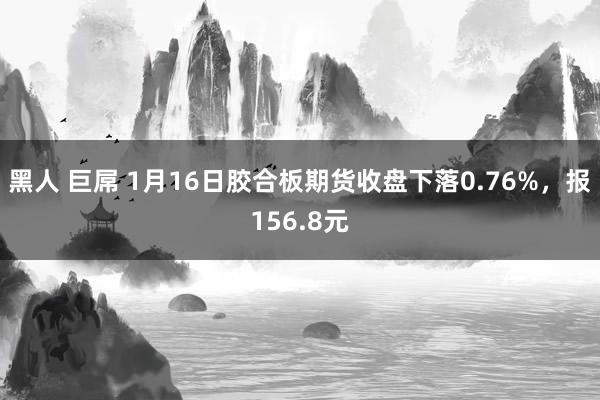 黑人 巨屌 1月16日胶合板期货收盘下落0.76%，报156.8元