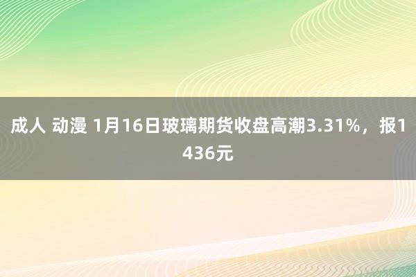 成人 动漫 1月16日玻璃期货收盘高潮3.31%，报1436元