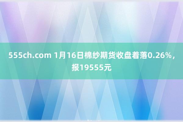 555ch.com 1月16日棉纱期货收盘着落0.26%，报19555元