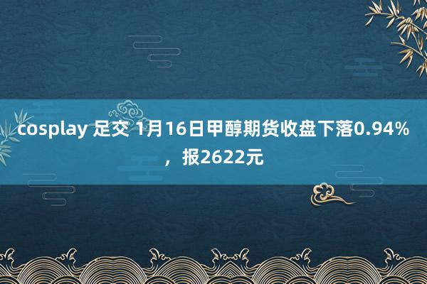 cosplay 足交 1月16日甲醇期货收盘下落0.94%，报2622元