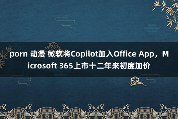 porn 动漫 微软将Copilot加入Office App，Microsoft 365上市十二年来初度加价