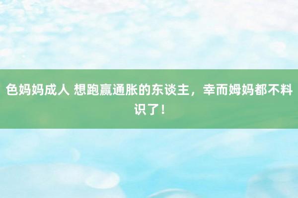 色妈妈成人 想跑赢通胀的东谈主，幸而姆妈都不料识了！