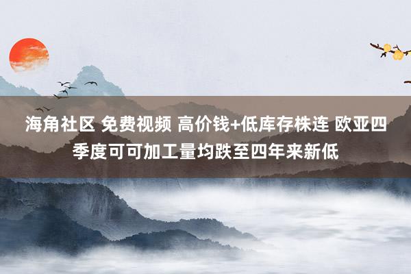 海角社区 免费视频 高价钱+低库存株连 欧亚四季度可可加工量均跌至四年来新低