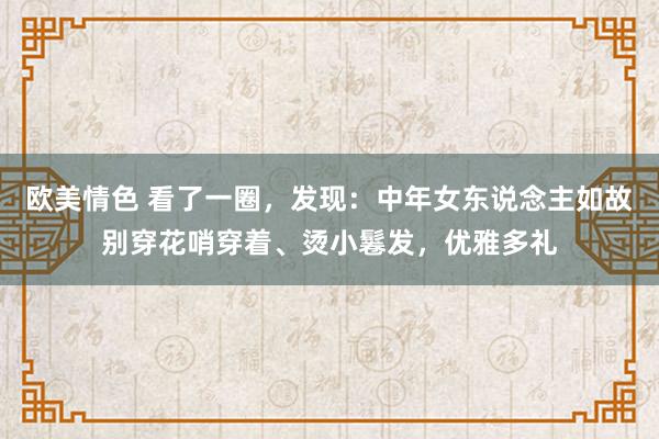 欧美情色 看了一圈，发现：中年女东说念主如故别穿花哨穿着、烫小鬈发，优雅多礼